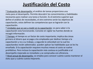 Justificación del Costo
* Evaluación de desempeño: el análisis de tareas proporciona una
meta para el desempeño. Permite descubrir los conocimientos y habilidades
necesarios para realizar una tarea o función. Es el extremo superior que
define el análisis de necesidades, el otro extremo serán los objetivos de
capacitación, estos definen las competencias que se lograrán con la
capacitación.
* Unidades que se van a medir en la capacitación: es para saber si la
capacitación esta funcionando. Consiste en vigilar las fuentes donde se
recogió información.
* Tiempo: el tiempo es un factor de costo importante; implica dos áreas
primero el dinero que se paga a los empleados por dedicar tiempo a la
capacitación y no a su trabajo, y segundo la velocidad con la cual los
capacitandos recién adiestrados pueden aplicar las habilidades que se les ha
enseñado. Si la capacitación requiere muchos meses el costo se vuelve
prohibitivo. Pero incluso la capacitación más costosa es justificable si el
desempeño mejorado es inmediato y se comprueba con eficiencia.
* Nivel actual de desempeño: se emplea para conocer cuánto cuesta mantener el
statu quo y cuánto cuesta mejorarlo.
 