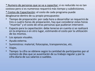 * Numero de personas que se va a capacitar: si es reducido no es tan
costoso pero si es numeroso requerirá más tiempo y subdivisiones.
* Costos de Capacitación: el costo de cada programa puede
desglosarse dentro de su propio presupuesto:
• Tiempo de preparación: por cada hora a desarrollar se requerirá de
   tres o cuatro horas de preparación, hay que considerar estas horas
   “muertas” y el costo de otras personas que pudieran intervenir.
• Espacio para la capacitación: debe tenerse en cuenta si se realizará
   en la empresa o en otro lugar, estimando el costo por la utilización
   de los mismos.
• Los apoyos visuales.
• Ayuda externa.
• Suministros: material, fotocopias, transparencias, etc.
• Viajes.
• Tiempo: la cifra se obtiene según la cantidad de participantes por el
   número de días que se ausentarán de su trabajo regular y por la
   cifra diaria de sus salarios o sueldos.
 