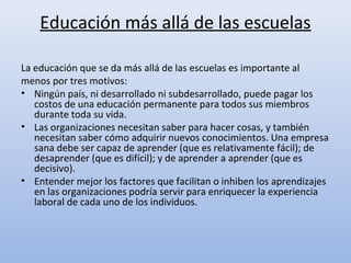 Educación más allá de las escuelas

La educación que se da más allá de las escuelas es importante al
menos por tres motivos:
• Ningún país, ni desarrollado ni subdesarrollado, puede pagar los
   costos de una educación permanente para todos sus miembros
   durante toda su vida.
• Las organizaciones necesitan saber para hacer cosas, y también
   necesitan saber cómo adquirir nuevos conocimientos. Una empresa
   sana debe ser capaz de aprender (que es relativamente fácil); de
   desaprender (que es difícil); y de aprender a aprender (que es
   decisivo).
• Entender mejor los factores que facilitan o inhiben los aprendizajes
   en las organizaciones podría servir para enriquecer la experiencia
   laboral de cada uno de los individuos.
 