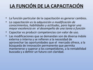 LA FUNCIÓN DE LA CAPACITACIÓN

• La función particular de la capacitación es generar cambios.
• La capacitación es la adquisición o modificación de
  conocimientos, habilidades y actitudes, para lograr una
  mayor excelencia en el desempeño de una tarea o función
• Capacitar es producir competencias con valor de uso.
• Las modificaciones que se demandan son de diversa índole
  externa o interna y se refieren a la necesidad de
  aprovechar las oportunidades que el mercado ofrece, a la
  búsqueda de innovación permanente que permita
  mantenerse y superar a los competidores, a la rentabilidad
  buscada y a definir un futuro con claridad.
 