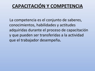 CAPACITACIÓN Y COMPETENCIA

La competencia es el conjunto de saberes,
conocimientos, habilidades y actitudes
adquiridas durante el proceso de capacitación
y que pueden ser transferidas a la actividad
que el trabajador desempeña.
 