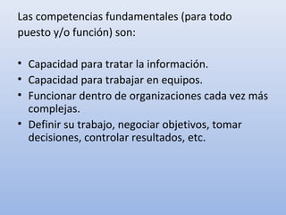 Las competencias fundamentales (para todo
puesto y/o función) son:

• Capacidad para tratar la información.
• Capacidad para trabajar en equipos.
• Funcionar dentro de organizaciones cada vez más
  complejas.
• Definir su trabajo, negociar objetivos, tomar
  decisiones, controlar resultados, etc.
 