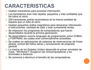 CARACTERISTICAS
 Usaban transistores para procesar información.
 Los transistores eran más rápidos, pequeños y más confiables que
los tubos al vacío.
 200 transistores podían acomodarse en la misma cantidad de
espacio que un tubo al vacío.
 Usaban pequeños anillos magnéticos para almacenar información
e instrucciones. cantidad de calor y eran sumamente lentas.
 Se mejoraron los programas de computadoras que fueron
desarrollados durante la primera generación.
 Se desarrollaron nuevos lenguajes de programación como COBOL
y FORTRAN, los cuales eran comercialmente accesibles.
 Se usaban en aplicaciones de sistemas de reservaciones de líneas
aéreas, control del tráfico aéreo y simulaciones de propósito
general.
 La marina de los Estados Unidos desarrolla el primer simulador de
vuelo, "Whirlwind I".Surgieron las minicomputadoras y los
terminales a distancia.
 Se comenzó a disminuir el tamaño de las computadoras.
 