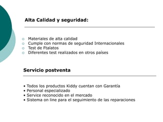 Alta Calidad y seguridad:
 Materiales de alta calidad
 Cumple con normas de seguridad Internacionales
 Test de Ftalatos
 Diferentes test realizados en otros países
Servicio postventa
• Todos los productos Kiddy cuentan con Garantía
• Personal especializado
• Service reconocido en el mercado
• Sistema on line para el seguimiento de las reparaciones
 