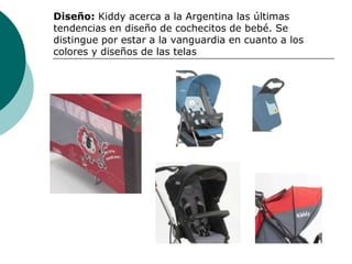 Diseño: Kiddy acerca a la Argentina las últimas
tendencias en diseño de cochecitos de bebé. Se
distingue por estar a la vanguardia en cuanto a los
colores y diseños de las telas
 