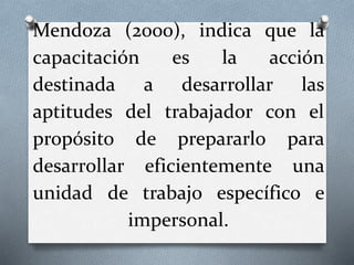 Mendoza (2000), indica que la
capacitación es la acción
destinada a desarrollar las
aptitudes del trabajador con el
propósito de prepararlo para
desarrollar eficientemente una
unidad de trabajo específico e
impersonal.
 