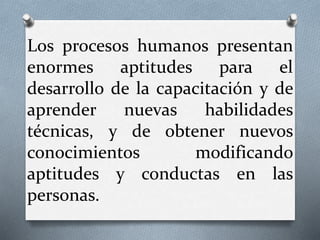 Los procesos humanos presentan
enormes aptitudes para el
desarrollo de la capacitación y de
aprender nuevas habilidades
técnicas, y de obtener nuevos
conocimientos modificando
aptitudes y conductas en las
personas.
 