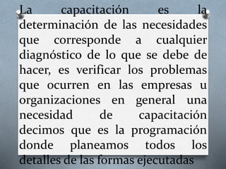 La capacitación es la
determinación de las necesidades
que corresponde a cualquier
diagnóstico de lo que se debe de
hacer, es verificar los problemas
que ocurren en las empresas u
organizaciones en general una
necesidad de capacitación
decimos que es la programación
donde planeamos todos los
detalles de las formas ejecutadas
 