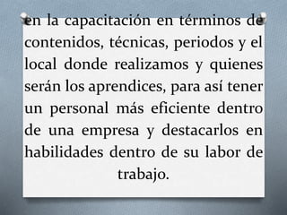 en la capacitación en términos de
contenidos, técnicas, periodos y el
local donde realizamos y quienes
serán los aprendices, para así tener
un personal más eficiente dentro
de una empresa y destacarlos en
habilidades dentro de su labor de
trabajo.
 