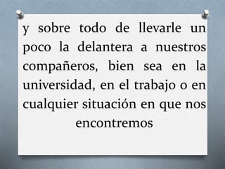y sobre todo de llevarle un
poco la delantera a nuestros
compañeros, bien sea en la
universidad, en el trabajo o en
cualquier situación en que nos
encontremos
 
