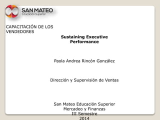 CAPACITACIÓN DE LOS 
VENDEDORES 
Sustaining Executive 
Performance 
Paola Andrea Rincón González 
Dirección y Supervisión de Ventas 
San Mateo Educación Superior 
Mercadeo y Finanzas 
III Semestre 
2014 
 