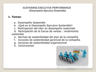 SUSTAINING EXECUTIVE PERFORMANCE 
(Desempeño Ejecutivo Sostenible) 
1. Temas: 
a. Desempeño Sostenible 
b. ¿Qué es el Desempeño Ejecutivo Sostenible? 
c. Participación del lider en desempeño sostenible 
d. Participación de la fuerza de ventas : rendimiento 
sostenible 
e. Normas de sostenibilidad del plan de la compañía 
f. Acciones de sostenibiidad gerencial de la compañía 
g. Acciones de sostenibilidad organiacional 
h. Concluciones 
 