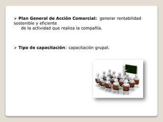  Plan General de Acción Comercial: generar rentabilidad 
sostenible y eficiente 
de la actividad que realiza la compañía. 
 Tipo de capacitación: capacitación grupal. 
 