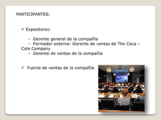 PARTICIPANTES: 
 Expositores: 
- Gerente general de la compañía 
- Formador externo: Gerente de ventas de The Coca – 
Cola Company 
- Gerente de ventas de la compañía 
 Fuerza de ventas de la compañía 
 