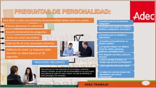 V
Para llevar a cabo una entrevista de personalidad debes tener en cuenta
Procura descansar lo suficiente
Escuche lentamente las preguntas.
Actúe con total naturalidad
Evite los No sé y las respuestas extremas.
Hábleme de usted: La respuesta debe
describir sus datos básicos en 30
segundos
PREGUNTAS FRECUENTES
•Considera que es una persona
inteligente?
¿Considera que usted es analítico,
sintético, imaginativo, innovador?
¿Considera que es metódico y
organizado?
¿Considera primordial tener un
empleo estable?
¿Le agrada trabajar con objetos,
números, datos, personas,
palabras, investigaciones?
Si le disgusta una labor ¿cómo la
afronta?
•¿Cómo maneja el estrés o el
trabajo bajo presión prolongados?
•¿Qué significa éxito para usted?
•¿Cuáles han sido las tareas más
agradables y las menos
interesantes?
Recuerde que es vital responder de forma lógica, coherente,
natural y honesta; ya que el test de personalidad no es una prueba
para determinar quién es malo o bueno, se trata de identificar el
perfil psicológico del candidato.
 