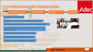 Para esta etapa de la entrevista se
desarrolla un clima de confianza.
Se realizan preguntas de
formación académica
Realizadas a los estudios
universitarios.
LAS PREGUNTAS
MAS COMUNES
¿A qué Universidad asistió?
¿Por qué razón asistió a esa Universidad en particular?
¿Su familia tuvo influencia en la elección de su universidad?
¿En cuánto tiempo cursó la carrera? Cuénteme sobre sus
notas, aplazados…
¿Cuál era su especialidad en la Universidad?
¿Por qué eligió como especialización?
¿Cree que tomó la decisión adecuada?
 