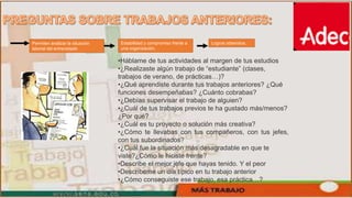 Permiten analizar la situación
laboral del entrevistado
•Háblame de tus actividades al margen de tus estudios
•¿Realizaste algún trabajo de “estudiante” (clases,
trabajos de verano, de prácticas…)?
•¿Qué aprendiste durante tus trabajos anteriores? ¿Qué
funciones desempeñabas? ¿Cuánto cobrabas?
•¿Debías supervisar el trabajo de alguien?
•¿Cuál de tus trabajos previos te ha gustado más/menos?
¿Por qué?
•¿Cuál es tu proyecto o solución más creativa?
•¿Cómo te llevabas con tus compañeros, con tus jefes,
con tus subordinados?
•¿Cuál fue la situación más desagradable en que te
viste?¿Cómo le hiciste frente?
•Describe el mejor jefe que hayas tenido. Y el peor
•Descríbeme un día típico en tu trabajo anterior
•¿Cómo conseguiste ese trabajo, esa práctica…?
Estabilidad y compromiso frente a
una organización.
Logros obtenidos.
 
