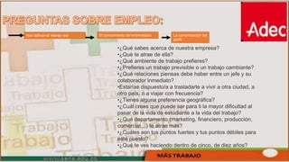 Nos definen el interés real El conocimiento del entrevistado La comprobación del
perfil.
•¿Qué sabes acerca de nuestra empresa?
•¿Qué te atrae de ella?
•¿Qué ambiente de trabajo prefieres?
•¿Prefieres un trabajo previsible o un trabajo cambiante?
•¿Qué relaciones piensas debe haber entre un jefe y su
colaborador inmediato?
•Estarías dispuesto/a a trasladarte a vivir a otra ciudad, a
otro país, o a viajar con frecuencia?
•¿Tienes alguna preferencia geográfica?
•¿Cuál crees que puede ser para ti la mayor dificultad al
pasar de la vida de estudiante a la vida del trabajo?
•¿Qué departamento (marketing, financiero, producción,
comercial…) te atrae más?
•¿Cuáles son tus puntos fuertes y tus puntos débiles para
este puesto?
•¿Qué te ves haciendo dentro de cinco, de diez años?
 