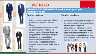 COLORES RECOMENDADOS: Azul marino, gris, gris
marengo o negro
Para las mujeres
• Colores neutros oscuros en faldas o
pantalones y neutros claros en
blusas.
• Se aconseja llevar accesorios como
las collares, aretes y bolsos en
colores fuertes. Estos no deben ser
muy grandes o llamativos porque
distraerían al entrevistador.
• Las mujeres pueden llevar otros
colores, no son aconsejables los
trajes en tonos vistosos (rojo, rosa o
azul
• No te pintes las uñas con colores
chillones ni estrambóticos.
Para los hombres
• La camisa de trabajo formal debe ser
en colores neutros claros o pasteles.
«Fiable, seria y segura »
• Los pantalones y trajes en colores
neutros oscuros. “La corbata es el
accesorio masculino formal, el cual
recomiendo en colores fuertes para
que contraste con la camisa y a su vez
ilumine el rostro”
VESTUARIO
 