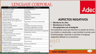 ASPECTOS NEGATIVOS
• Morderse las uñas
• Revolverse en la silla
• Dar golpecitos con el bolígrafo
Son pequeñas cosas que denotan tu estado de ánimo,
tus miedos e inquietudes, y que también cuentan para
el entrevistador. Aprende a controlar el lenguaje
corporal y utilízalo en tu beneficio.
LENGUAJE CORPORAL
 