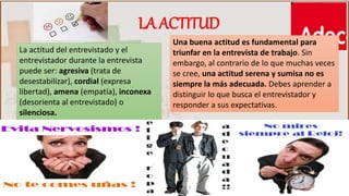 Una buena actitud es fundamental para
triunfar en la entrevista de trabajo. Sin
embargo, al contrario de lo que muchas veces
se cree, una actitud serena y sumisa no es
siempre la más adecuada. Debes aprender a
distinguir lo que busca el entrevistador y
responder a sus expectativas.
La actitud del entrevistado y el
entrevistador durante la entrevista
puede ser: agresiva (trata de
desestabilizar), cordial (expresa
libertad), amena (empatía), inconexa
(desorienta al entrevistado) o
silenciosa.
LA ACTITUD
 