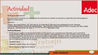 Actividad
Perfil para contratación:
A continuación haremos una simulación de entrevista en donde se necesita un aprendiz Sena del programa
logística empresarial
Empresa :
CEMEX MULTINACIONAL DEL SECTOR DE LA CONSTRUCCIÓN SOLICITA APRENDICES QUE TENGAN
CONOCIMIENTOS EN LOGISTICA EMPRESARIAL, QUE INICIEN ETAPA PRODUCTIVA en octubre DE 2015, PARA
Zipaquirá , ENVIAR HOJA DE VIDA A: ******.********@CEMEX.COM
Perfil profesional
• El Técnico en Logística Empresarial tendrá una formación por competencias laborales que le permitirá
desempeñarse adecuadamente en el proceso logístico, principalmente en lo que respecta a los procesos de
recibos y despacho de mercancía, almacenamiento y transporte. También estará en capacidad de identificar
las debilidades y fortalezas de los procesos logísticos y desarrollar propuestas de mejoramiento de procesos
y/o la implementación de los mismos.
• Aprendiz Sena
• Hombre o mujer entre 18 y 35 años
• No se requiere experiencia laboral
 