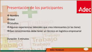 Presentación de los participantes
 Nombre
Edad
Estudios
Algunas experiencias laborales que crea interesantes.(si las tiene)
Que conocimientos debe tener un técnico en logística empresarial
Duración 5 minutos
 