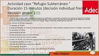 Actividad caso “Refugio Subterráneo ”
Duración 15 minutos (decisión individual frente a
decisión grupal )
Simulación entrevista assessment center
• ‘Imaginen que nuestra ciudad está bajo amenaza de un bombardeo. Se aproxima un hombre y les solicita una decisión inmediata.
Existe un refugio subterráneo que solamente puede albergar a seis personas. Hay doce que pretenden entrar. Abajo hay una lista
de las doce personas interesadas en entrar en el refugio. Haga su selección, destacando tan sólo seis.’
• Un violinista, de 40 años, drogadicto.
• Un abogado, de 25 años.
• La mujer del abogado, de 24 años, que acaba de salir del manicomio. Ambos prefieren quedarse juntos en el refugio, o fuera de él.
• Un sacerdote, de 75 años.
• Una prostituta de 34 años.
• Un ateo, de 20 años, autor de varios asesinatos.
• Una universitaria que hizo voto de castidad.
• Un físico, de 28 años, que solamente aceptaría entrar en el refugio si puede llevar consigo su arma.
• Un predicador fanático, de 21 años.
• Una niña, de 12 años y bajo coeficiente intelectual.
• Un homosexual, de 47 años.
• Una chica con retraso mental, de 32 años, que sufre ataques de epilepsia.
 