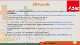  40 Preguntas sobre Formación Profesional en una entrevista de trabajo, (Noviembre, 2009). Psicologia y empresa
recuoerado de:
http://psicologiayempresa.com/40-preguntas-sobre-formacion-profesional-en-una-entrevista-de-trabajo.html.
 Entrevista de trabajo, Orientacion para el empleo, recuperado de:
http://www.eduso.net/orientacion/documentos/guia_et.pdf.
 Entrevista de trabajo.org (2014) Tipos de entrevista http://www.entrevistadetrabajo.org/tipos-de-entrevista.html
 Consejos empleo(24/enero/2012) consejos para la entrevista assesment center http://blog.jobandtalent.com/como-
es-un-assessment-center/
 El currículo(14/10/2014) la entrevista telefónica http://www.elcurriculum.com/articulo/la-entrevista-telefonica-
22.html
 posted by Tu Consultor OCC at mar, (Ago 07, 2012) Postura corporal
http://blog.occeducacion.com/blog/bid/202321/La-Entrevista-y-los-7-Movimientos-corporales#.Vdc9Dvl_Oko
 