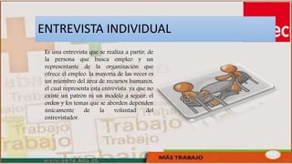 ENTREVISTA INDIVIDUAL
Es una entrevista que se realiza a partir, de
la persona que busca empleo y un
representante de la organización que
ofrece el empleo. la mayoría de las veces es
un miembro del área de recursos humanos,
el cual representa esta entrevista. ya que no
existe un patrón ni un modelo a seguir, el
orden y los temas que se aborden dependen
únicamente de la voluntad del
entrevistador.
 
