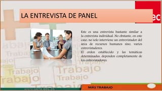LA ENTREVISTA DE PANEL
Este es una entrevista bastante similar a
la entrevista individual. No obstante, en este
caso, no solo interviene un entrevistador del
área de recursos humanos sino, varios
entrevistadores.
El orden establecido y las temáticas
determinadas, dependen completamente de
los entrevistadores.
 