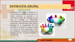 ENTREVISTA GRUPAL
La entrevista de grupo es aquella en la
cual participan un grupo de personas, a la
misma entrevista, es parecida a la
entrevista de panel. Sin embargo en este
caso el candidato es entrevistado
sucesivamente por diferentes personas que
pertenecen a distintas áreas, tales como el
psicólogo de la organización. En esta
entrevista se evaluará al candidato según
los criterios de cada entrevistador, y una
vez culminado el proceso, se tomará una
decisión con base al perfil a deacuado a
desempeñar.
 
