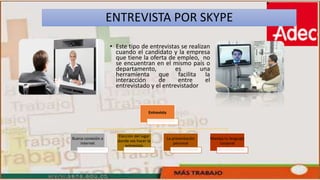 ENTREVISTA POR SKYPE
• Este tipo de entrevistas se realizan
cuando el candidato y la empresa
que tiene la oferta de empleo, no
se encuentran en el mismo país o
departamento, es una
herramienta que facilita la
interacción de entre el
entrevistado y el entrevistador
Entrevista
Buena conexión a
internet
Elección del lugar
donde vas hacer la
entrevista
La presentación
personal
Maneja tu lenguaje
corporal
 