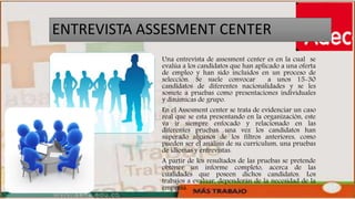 ENTREVISTA ASSESMENT CENTER
Una entrevista de assesment center es en la cual se
evalúa a los candidatos que han aplicado a una oferta
de empleo y han sido incluidos en un proceso de
selección. Se suele convocar a unos 15-30
candidatos de diferentes nacionalidades y se les
somete a pruebas como presentaciones individuales
y dinámicas de grupo.
En el Assesment center se trata de evidenciar un caso
real que se esta presentando en la organización, este
va ir siempre enfocado y relacionado en las
diferentes pruebas. una vez los candidatos han
superado algunos de los filtros anteriores, como
pueden ser el análisis de su currículum, una pruebas
de idiomas y entrevistas.
A partir de los resultados de las pruebas se pretende
obtener un informe completo, acerca de las
cualidades que poseen dichos candidatos. Los
trabajos a evaluar, dependerán de la necesidad de la
empresa.
 
