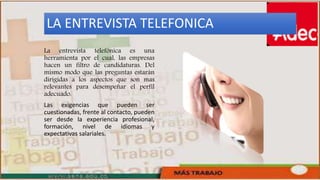 LA ENTREVISTA TELEFONICA
La entrevista telefónica es una
herramienta por el cual, las empresas
hacen un filtro de candidaturas. Del
mismo modo que las preguntas estarán
dirigidas a los aspectos que son mas
relevantes para desempeñar el perfil
adecuado.
Las exigencias que pueden ser
cuestionadas, frente al contacto, pueden
ser desde la experiencia profesional,
formación, nivel de idiomas y
expectativas salariales.
 