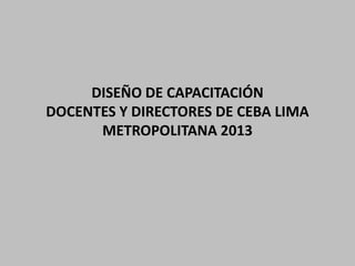 DISEÑO DE CAPACITACIÓN
DOCENTES Y DIRECTORES DE CEBA LIMA
METROPOLITANA 2013

 
