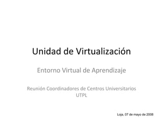 Unidad de Virtualización Entorno Virtual de Aprendizaje Reunión Coordinadores de Centros Universitarios UTPL Loja, 07 de mayo de 2008 