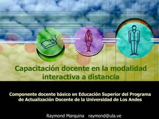 Capacitación docente en la modalidad interactiva a distancia Componente docente básico en Educación Superior del Programa de Actualización Docente de la Universidad de Los Andes Raymond Marquina  [email_address] 