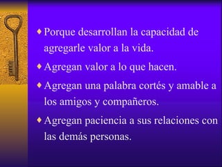 Porque desarrollan la capacidad de agregarle valor a la vida. Agregan valor a lo que hacen. Agregan una palabra cortés y amable a los amigos y compañeros. Agregan paciencia a sus relaciones con las demás personas. 