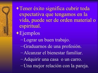 Tener éxito significa cubrir toda expectativa que tengamos en la vida, puede ser de orden material o espiritual. Ejemplos Lograr un buen trabajo. Graduarnos de una profesión. Alcanzar el bienestar familiar. Adquirir una casa  o un carro. Una mejor relación con la pareja. 