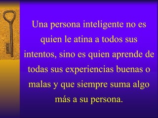 Una persona inteligente no es quien le atina a todos sus intentos, sino es quien aprende de todas sus experiencias buenas o malas y que siempre suma algo más a su persona. 