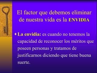 El factor que debemos eliminar de nuestra vida es la  ENVIDIA La envidia:  es cuando no tenemos la capacidad de reconocer los méritos que poseen personas y tratamos de justificarnos diciendo que tiene buena suerte. 