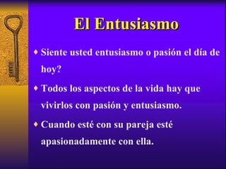 El Entusiasmo Siente usted entusiasmo o pasión el día de hoy? Todos los aspectos de la vida hay que vivirlos con pasión y entusiasmo. Cuando esté con su pareja esté apasionadamente con ella. 