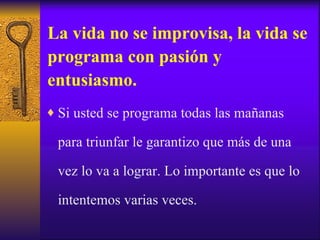 La vida no se improvisa, la vida se programa con pasión y entusiasmo. Si usted se programa todas las mañanas para triunfar le garantizo que más de una vez lo va a lograr. Lo importante es que lo intentemos varias veces. 