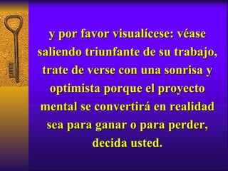 y por favor visualícese: véase saliendo triunfante de su trabajo, trate de verse con una sonrisa y optimista porque el proyecto mental se convertirá en realidad sea para ganar o para perder, decida usted. 