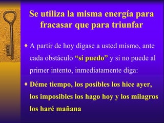 Se utiliza la misma energía para fracasar que para triunfar A partir de hoy dígase a usted mismo, ante cada obstáculo  “si puedo”  y si no puede al primer intento, inmediatamente diga: Déme tiempo, los posibles los hice ayer, los imposibles los hago hoy y los milagros los haré mañana 