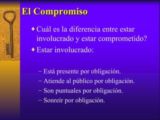 El Compromiso Cuál es la diferencia entre estar involucrado y estar comprometido? Estar involucrado: Está presente por obligación. Atiende al público por obligación. Son puntuales por obligación. Sonreír por obligación. 