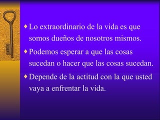 Lo extraordinario de la vida es que somos dueños de nosotros mismos. Podemos esperar a que las cosas sucedan o hacer que las cosas sucedan. Depende de la actitud con la que usted vaya a enfrentar la vida. 