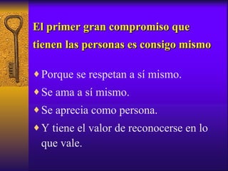 El primer gran compromiso que tienen las personas es consigo mismo Porque se respetan a sí mismo. Se ama a sí mismo. Se aprecia como persona. Y tiene el valor de reconocerse en lo que vale. 