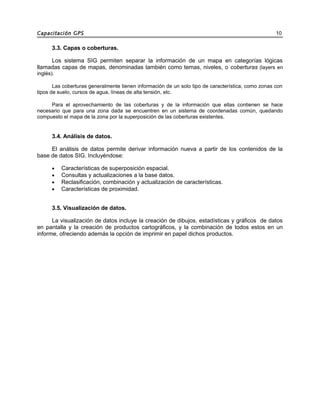 Capacitación GPS 10
3.3. Capas o coberturas.
Los sistema SIG permiten separar la información de un mapa en categorías lógicas
llamadas capas de mapas, denominadas también como temas, niveles, o coberturas (layers en
inglés).
Las coberturas generalmente tienen información de un solo tipo de característica, como zonas con
tipos de suelo, cursos de agua, líneas de alta tensión, etc.
Para el aprovechamiento de las coberturas y de la información que ellas contienen se hace
necesario que para una zona dada se encuentren en un sistema de coordenadas común, quedando
compuesto el mapa de la zona por la superposición de las coberturas existentes.
3.4. Análisis de datos.
El análisis de datos permite derivar información nueva a partir de los contenidos de la
base de datos SIG. Incluyéndose:
• Características de superposición espacial.
• Consultas y actualizaciones a la base datos.
• Reclasificación, combinación y actualización de características.
• Características de proximidad.
3.5. Visualización de datos.
La visualización de datos incluye la creación de dibujos, estadísticas y gráficos de datos
en pantalla y la creación de productos cartográficos, y la combinación de todos estos en un
informe, ofreciendo además la opción de imprimir en papel dichos productos.
 